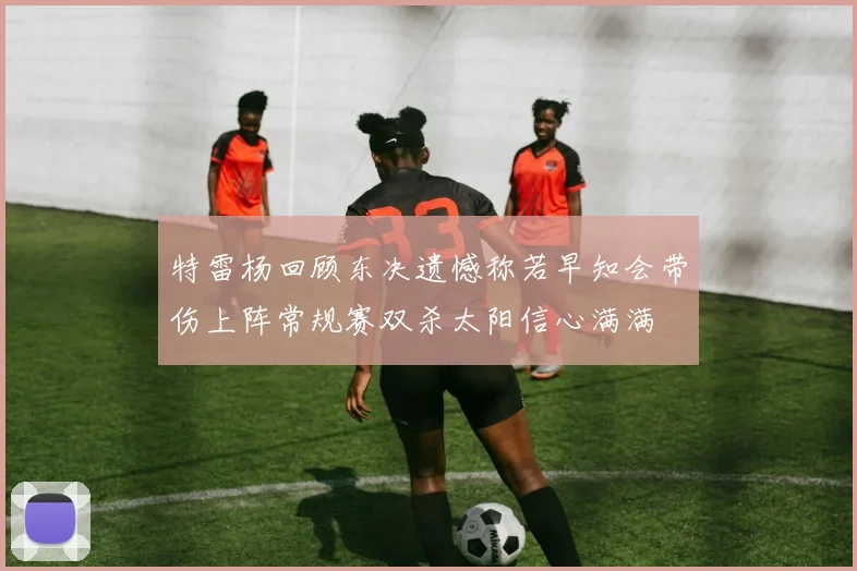 特雷杨回顾东决遗憾称若早知会带伤上阵常规赛双杀太阳信心满满
