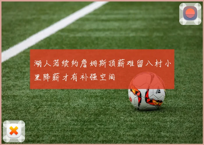 湖人若续约詹姆斯顶薪难留八村小里降薪才有补强空间