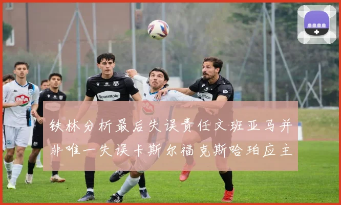 铁林分析最后失误责任文班亚马并非唯一失误卡斯尔福克斯哈珀应主动接球
