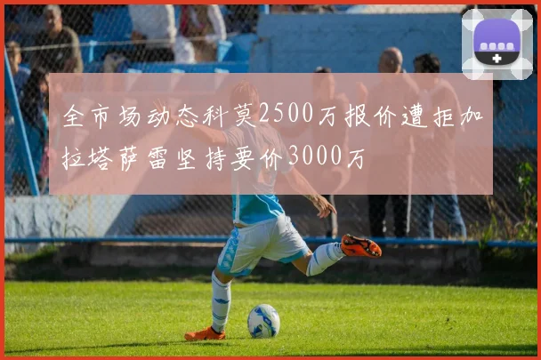 全市场动态科莫2500万报价遭拒加拉塔萨雷坚持要价3000万