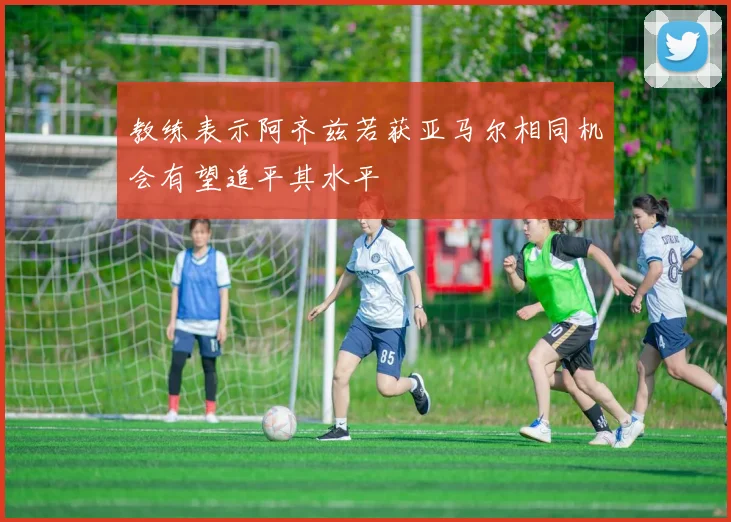 教练表示阿齐兹若获亚马尔相同机会有望追平其水平